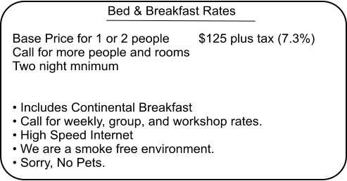 Bed & Breakfast Rates  Base Price for 1 or 2 people 	$125 plus tax (7.3%) Call for more people and rooms Two night mnimum   • Includes Continental Breakfast • Call for weekly, group, and workshop rates. • High Speed Internet • We are a smoke free environment.  • Sorry, No Pets.