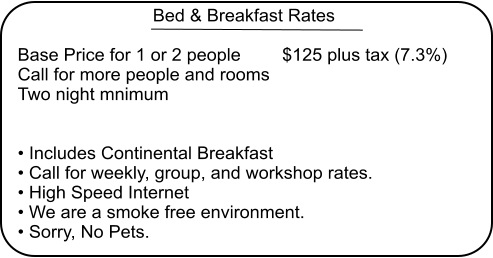 Bed & Breakfast Rates  Base Price for 1 or 2 people 	$125 plus tax (7.3%) Call for more people and rooms Two night mnimum    Includes Continental Breakfast  Call for weekly, group, and workshop rates.  High Speed Internet  We are a smoke free environment.   Sorry, No Pets.